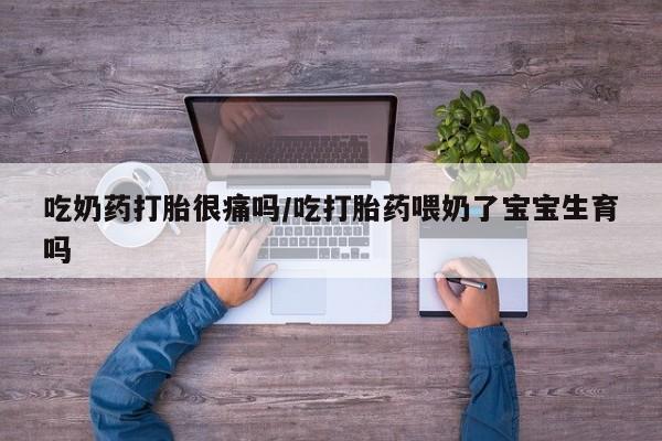 堕胎药使用吃奶药打胎很痛吗/吃打胎药喂奶了宝宝生育吗