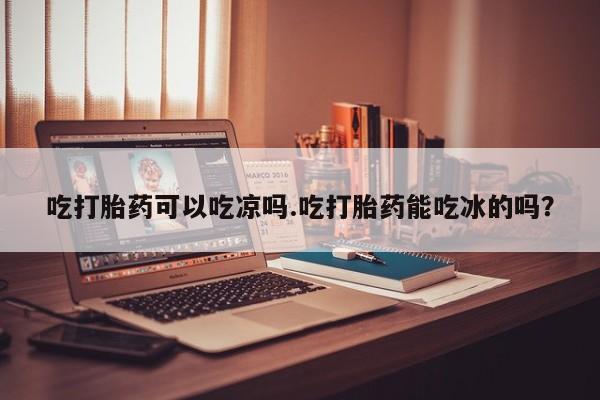 堕胎药使用吃打胎药可以吃凉吗.吃打胎药能吃冰的吗？