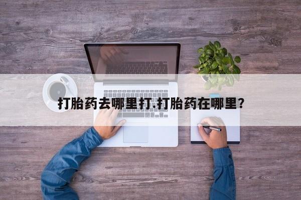 堕胎药使用打胎药去哪里打.打胎药在哪里？
