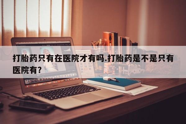 堕胎药使用打胎药只有在医院才有吗.打胎药是不是只有医院有？