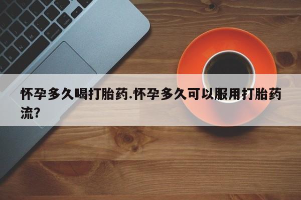 堕胎药使用怀孕多久喝打胎药.怀孕多久可以服用打胎药流？