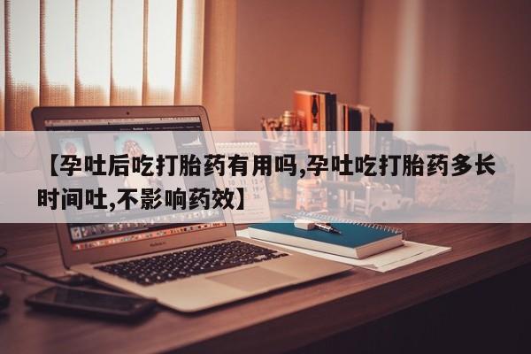 堕胎药使用【孕吐后吃打胎药有用吗,孕吐吃打胎药多长时间吐,不影响药效】