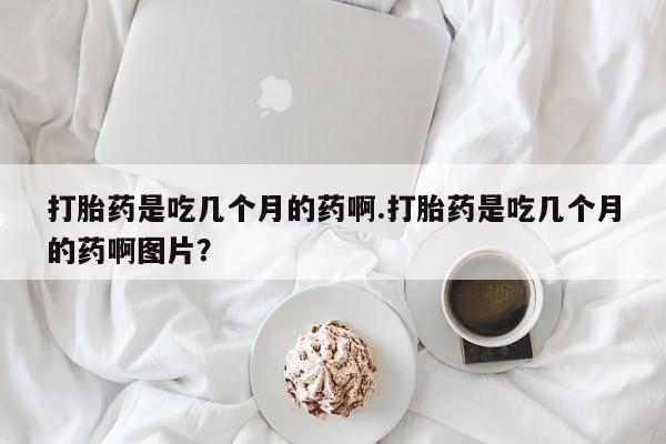 堕胎药使用打胎药是吃几个月的药啊.打胎药是吃几个月的药啊图片？