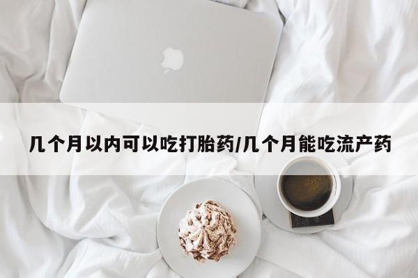 堕胎药使用几个月以内可以吃打胎药/几个月能吃流产药