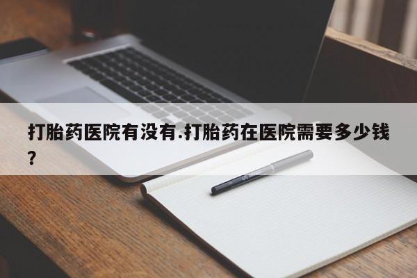 堕胎药使用打胎药医院有没有.打胎药在医院需要多少钱？