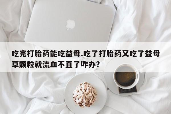堕胎药使用吃完打胎药能吃益母.吃了打胎药又吃了益母草颗粒就流血不直了咋办？