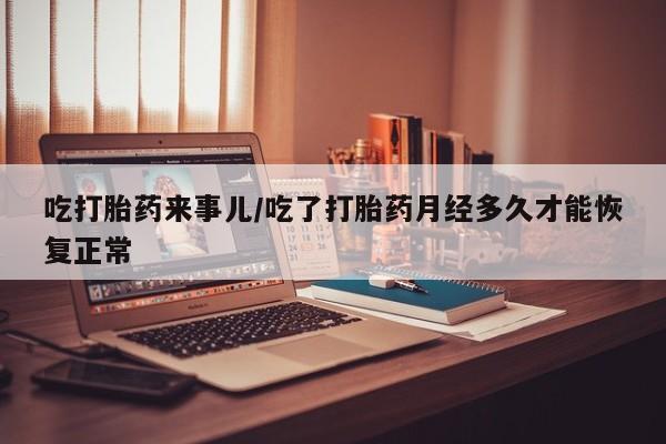 堕胎药使用吃打胎药来事儿/吃了打胎药月经多久才能恢复正常