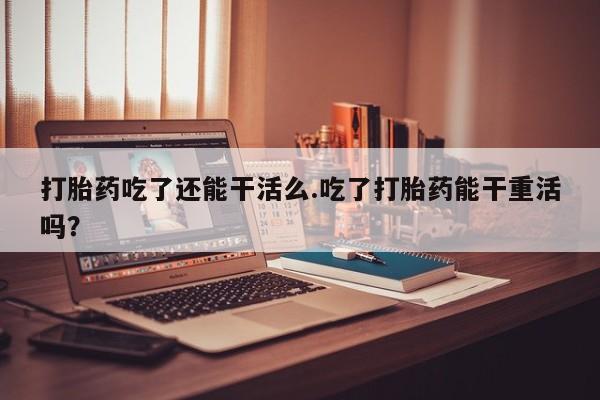 堕胎药使用打胎药吃了还能干活么.吃了打胎药能干重活吗？