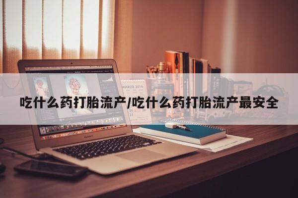 堕胎药使用吃什么药打胎流产/吃什么药打胎流产最安全
