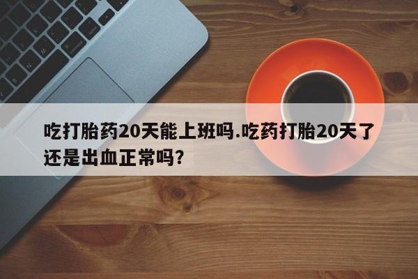 堕胎药使用吃打胎药20天能上班吗.吃药打胎20天了还是出血正常吗？