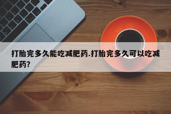 堕胎药使用打胎完多久能吃减肥药.打胎完多久可以吃减肥药？