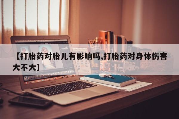 堕胎药使用【打胎药对胎儿有影响吗,打胎药对身体伤害大不大】