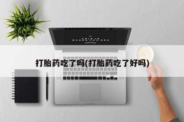堕胎药使用打胎药吃了吗(打胎药吃了好吗)