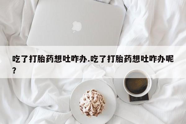 堕胎药使用吃了打胎药想吐咋办.吃了打胎药想吐咋办呢？