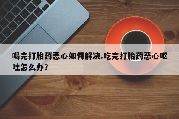 堕胎药使用喝完打胎药恶心如何解决.吃完打胎药恶心呕吐怎么办？