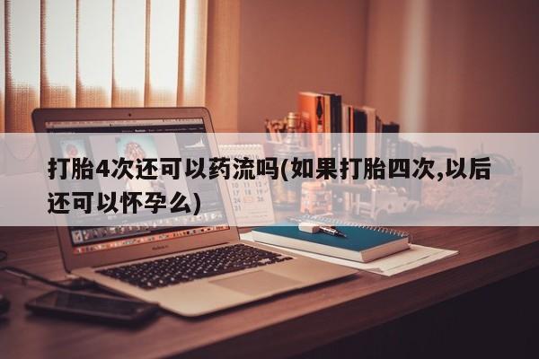 堕胎药使用打胎4次还可以药流吗(如果打胎四次,以后还可以怀孕么)