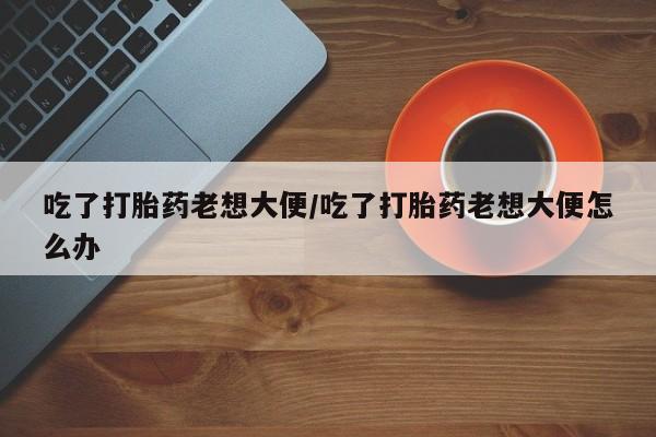堕胎药使用吃了打胎药老想大便/吃了打胎药老想大便怎么办