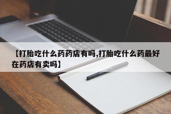 堕胎药使用【打胎吃什么药药店有吗,打胎吃什么药最好在药店有卖吗】