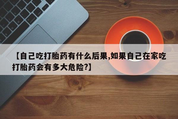 堕胎药使用【自己吃打胎药有什么后果,如果自己在家吃打胎药会有多大危险?】