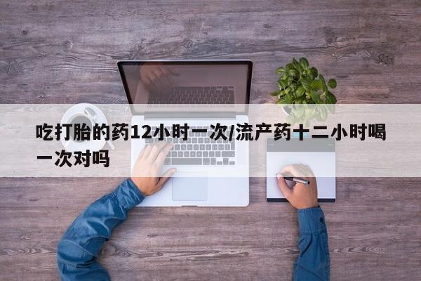 堕胎药使用吃打胎的药12小时一次/流产药十二小时喝一次对吗