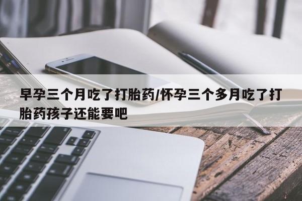 堕胎药使用早孕三个月吃了打胎药/怀孕三个多月吃了打胎药孩子还能要吧