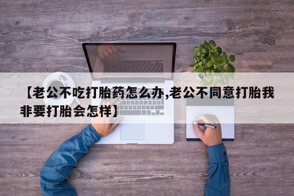 堕胎药使用【老公不吃打胎药怎么办,老公不同意打胎我非要打胎会怎样】