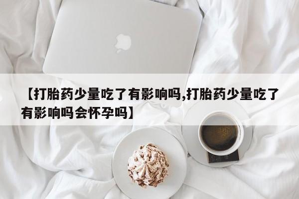 堕胎药使用【打胎药少量吃了有影响吗,打胎药少量吃了有影响吗会怀孕吗】