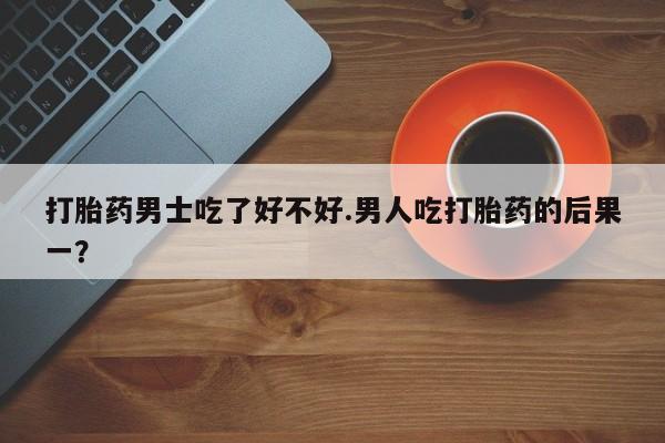 堕胎药使用打胎药男士吃了好不好.男人吃打胎药的后果一？