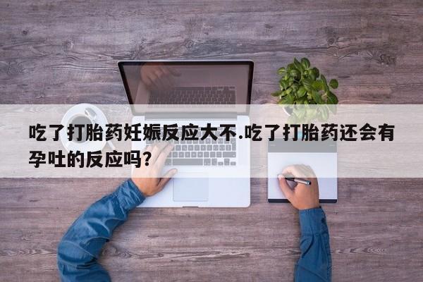 堕胎药使用吃了打胎药妊娠反应大不.吃了打胎药还会有孕吐的反应吗？