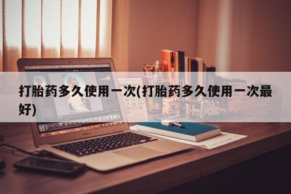 堕胎药使用打胎药多久使用一次(打胎药多久使用一次最好)