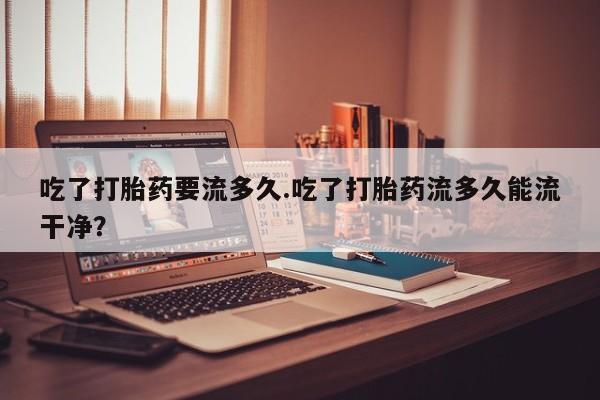 堕胎药使用吃了打胎药要流多久.吃了打胎药流多久能流干净？