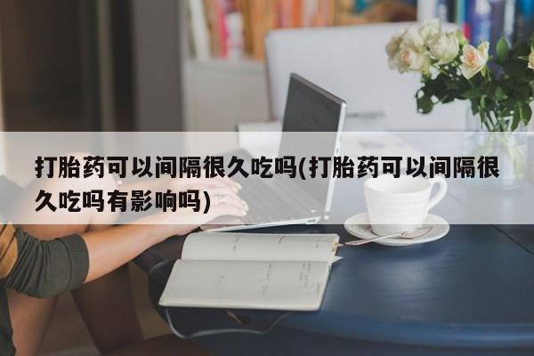 堕胎药使用打胎药可以间隔很久吃吗(打胎药可以间隔很久吃吗有影响吗)