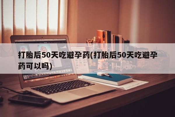 堕胎药使用打胎后50天吃避孕药(打胎后50天吃避孕药可以吗)
