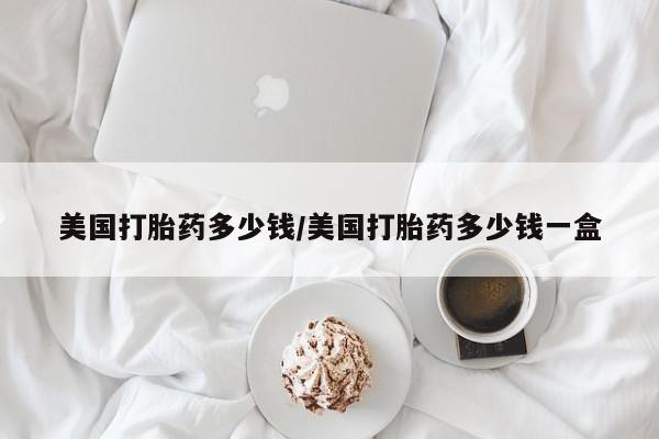 堕胎药使用美国打胎药多少钱/美国打胎药多少钱一盒