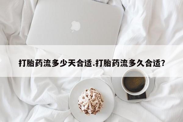 堕胎药使用打胎药流多少天合适.打胎药流多久合适？