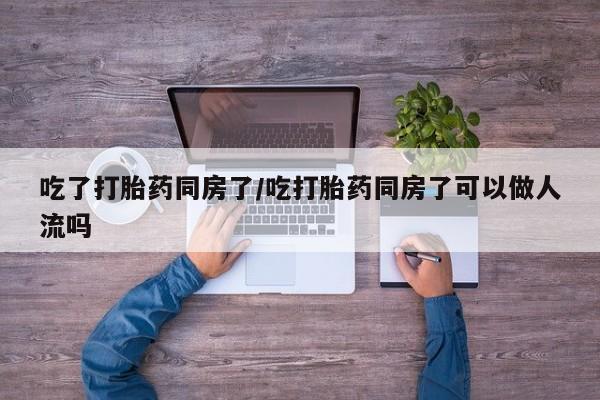 堕胎药使用吃了打胎药同房了/吃打胎药同房了可以做人流吗