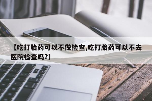 堕胎药使用【吃打胎药可以不做检查,吃打胎药可以不去医院检查吗?】