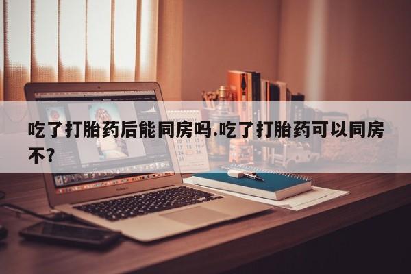 堕胎药使用吃了打胎药后能同房吗.吃了打胎药可以同房不？