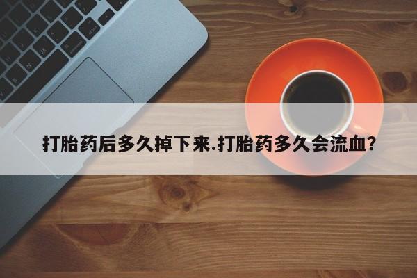 堕胎药使用打胎药后多久掉下来.打胎药多久会流血？