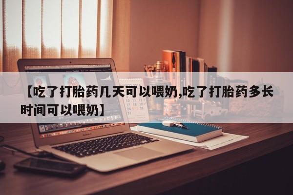 堕胎药使用【吃了打胎药几天可以喂奶,吃了打胎药多长时间可以喂奶】