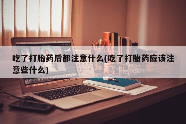 堕胎药使用吃了打胎药后都注意什么(吃了打胎药应该注意些什么)