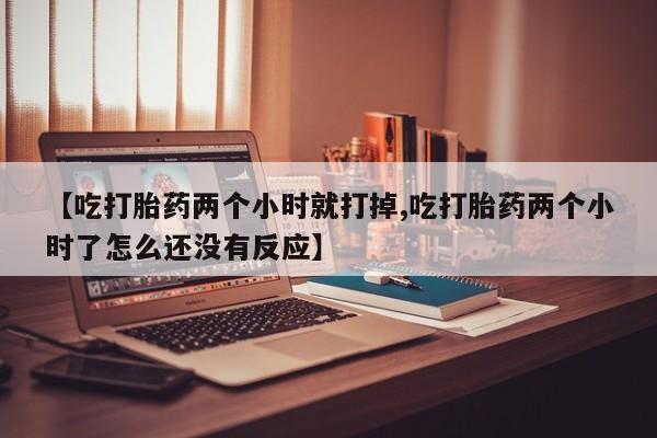 堕胎药使用【吃打胎药两个小时就打掉,吃打胎药两个小时了怎么还没有反应】