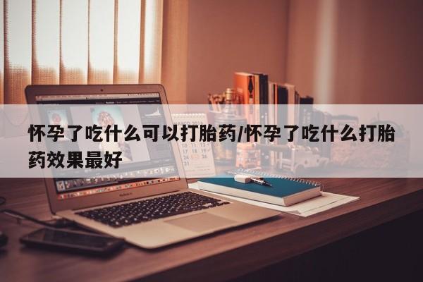 堕胎药使用怀孕了吃什么可以打胎药/怀孕了吃什么打胎药效果最好