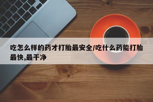 堕胎药使用吃怎么样的药才打胎最安全/吃什么药能打胎最快,最干净