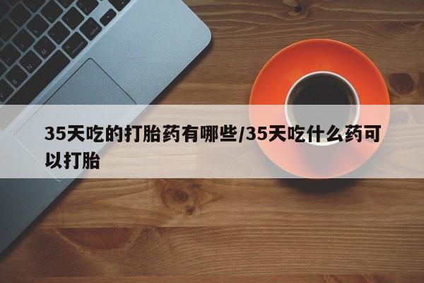 堕胎药使用35天吃的打胎药有哪些/35天吃什么药可以打胎