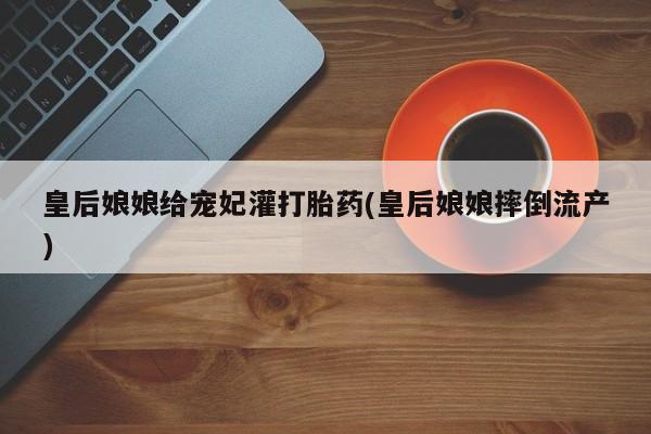 堕胎药使用皇后娘娘给宠妃灌打胎药(皇后娘娘摔倒流产)