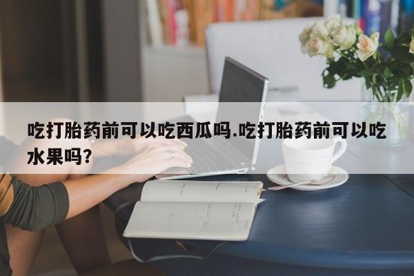堕胎药使用吃打胎药前可以吃西瓜吗.吃打胎药前可以吃水果吗？