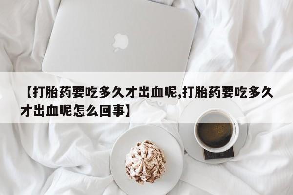 堕胎药使用【打胎药要吃多久才出血呢,打胎药要吃多久才出血呢怎么回事】