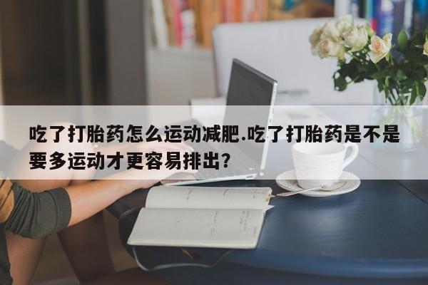堕胎药使用吃了打胎药怎么运动减肥.吃了打胎药是不是要多运动才更容易排出？