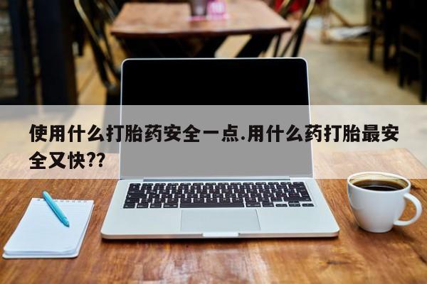 堕胎药使用使用什么打胎药安全一点.用什么药打胎最安全又快?？